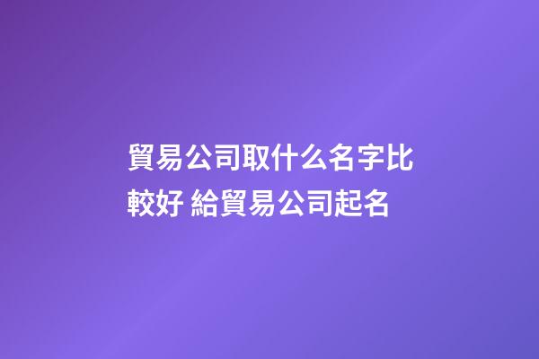 貿易公司取什么名字比較好 給貿易公司起名-第1張-公司起名-玄機派